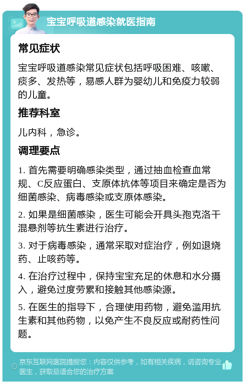 宝宝呼吸道感染就医指南 常见症状 宝宝呼吸道感染常见症状包括呼吸困难、咳嗽、痰多、发热等，易感人群为婴幼儿和免疫力较弱的儿童。 推荐科室 儿内科，急诊。 调理要点 1. 首先需要明确感染类型，通过抽血检查血常规、C反应蛋白、支原体抗体等项目来确定是否为细菌感染、病毒感染或支原体感染。 2. 如果是细菌感染，医生可能会开具头孢克洛干混悬剂等抗生素进行治疗。 3. 对于病毒感染，通常采取对症治疗，例如退烧药、止咳药等。 4. 在治疗过程中，保持宝宝充足的休息和水分摄入，避免过度劳累和接触其他感染源。 5. 在医生的指导下，合理使用药物，避免滥用抗生素和其他药物，以免产生不良反应或耐药性问题。