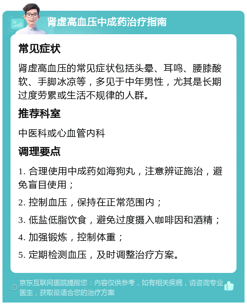 肾虚高血压中成药治疗指南 常见症状 肾虚高血压的常见症状包括头晕、耳鸣、腰膝酸软、手脚冰凉等，多见于中年男性，尤其是长期过度劳累或生活不规律的人群。 推荐科室 中医科或心血管内科 调理要点 1. 合理使用中成药如海狗丸，注意辨证施治，避免盲目使用； 2. 控制血压，保持在正常范围内； 3. 低盐低脂饮食，避免过度摄入咖啡因和酒精； 4. 加强锻炼，控制体重； 5. 定期检测血压，及时调整治疗方案。