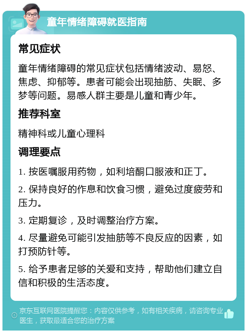 童年情绪障碍就医指南 常见症状 童年情绪障碍的常见症状包括情绪波动、易怒、焦虑、抑郁等。患者可能会出现抽筋、失眠、多梦等问题。易感人群主要是儿童和青少年。 推荐科室 精神科或儿童心理科 调理要点 1. 按医嘱服用药物，如利培酮口服液和正丁。 2. 保持良好的作息和饮食习惯，避免过度疲劳和压力。 3. 定期复诊，及时调整治疗方案。 4. 尽量避免可能引发抽筋等不良反应的因素，如打预防针等。 5. 给予患者足够的关爱和支持，帮助他们建立自信和积极的生活态度。