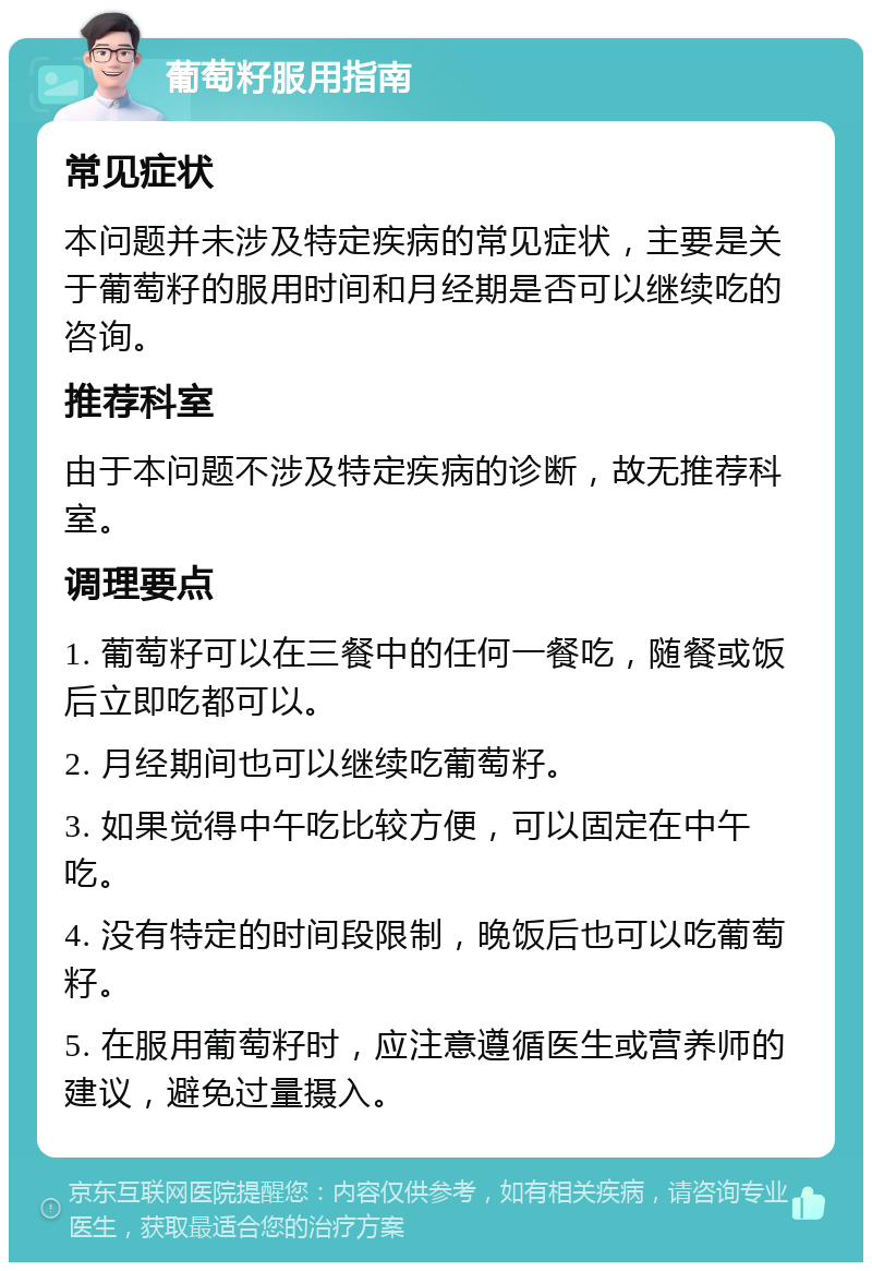 葡萄籽服用指南 常见症状 本问题并未涉及特定疾病的常见症状，主要是关于葡萄籽的服用时间和月经期是否可以继续吃的咨询。 推荐科室 由于本问题不涉及特定疾病的诊断，故无推荐科室。 调理要点 1. 葡萄籽可以在三餐中的任何一餐吃，随餐或饭后立即吃都可以。 2. 月经期间也可以继续吃葡萄籽。 3. 如果觉得中午吃比较方便，可以固定在中午吃。 4. 没有特定的时间段限制，晚饭后也可以吃葡萄籽。 5. 在服用葡萄籽时，应注意遵循医生或营养师的建议，避免过量摄入。