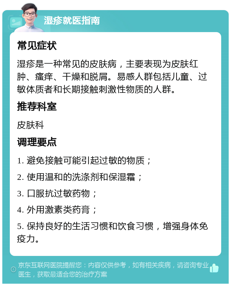 湿疹就医指南 常见症状 湿疹是一种常见的皮肤病，主要表现为皮肤红肿、瘙痒、干燥和脱屑。易感人群包括儿童、过敏体质者和长期接触刺激性物质的人群。 推荐科室 皮肤科 调理要点 1. 避免接触可能引起过敏的物质； 2. 使用温和的洗涤剂和保湿霜； 3. 口服抗过敏药物； 4. 外用激素类药膏； 5. 保持良好的生活习惯和饮食习惯，增强身体免疫力。