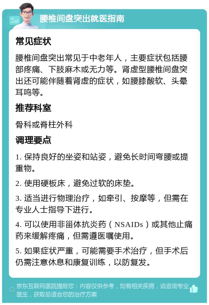 腰椎间盘突出就医指南 常见症状 腰椎间盘突出常见于中老年人，主要症状包括腰部疼痛、下肢麻木或无力等。肾虚型腰椎间盘突出还可能伴随着肾虚的症状，如腰膝酸软、头晕耳鸣等。 推荐科室 骨科或脊柱外科 调理要点 1. 保持良好的坐姿和站姿，避免长时间弯腰或提重物。 2. 使用硬板床，避免过软的床垫。 3. 适当进行物理治疗，如牵引、按摩等，但需在专业人士指导下进行。 4. 可以使用非甾体抗炎药（NSAIDs）或其他止痛药来缓解疼痛，但需遵医嘱使用。 5. 如果症状严重，可能需要手术治疗，但手术后仍需注意休息和康复训练，以防复发。