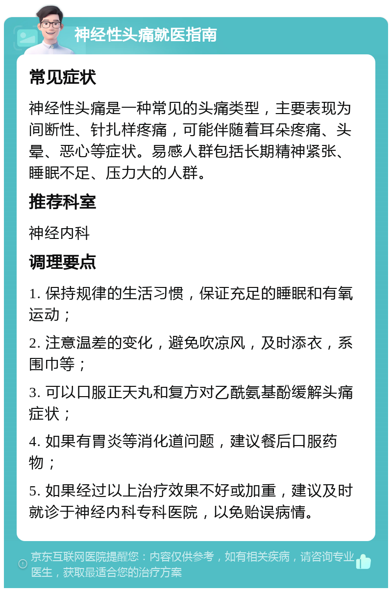 神经性头痛就医指南 常见症状 神经性头痛是一种常见的头痛类型，主要表现为间断性、针扎样疼痛，可能伴随着耳朵疼痛、头晕、恶心等症状。易感人群包括长期精神紧张、睡眠不足、压力大的人群。 推荐科室 神经内科 调理要点 1. 保持规律的生活习惯，保证充足的睡眠和有氧运动； 2. 注意温差的变化，避免吹凉风，及时添衣，系围巾等； 3. 可以口服正天丸和复方对乙酰氨基酚缓解头痛症状； 4. 如果有胃炎等消化道问题，建议餐后口服药物； 5. 如果经过以上治疗效果不好或加重，建议及时就诊于神经内科专科医院，以免贻误病情。