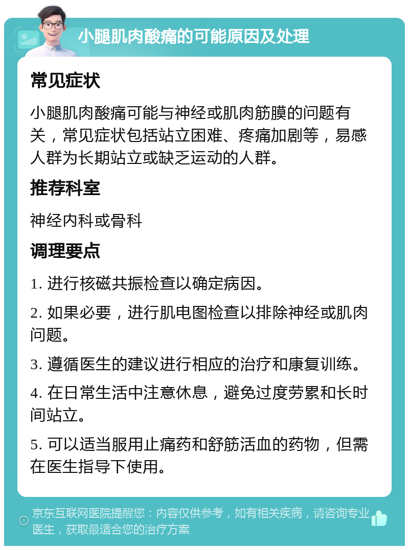 小腿肌肉酸痛的可能原因及处理 常见症状 小腿肌肉酸痛可能与神经或肌肉筋膜的问题有关，常见症状包括站立困难、疼痛加剧等，易感人群为长期站立或缺乏运动的人群。 推荐科室 神经内科或骨科 调理要点 1. 进行核磁共振检查以确定病因。 2. 如果必要，进行肌电图检查以排除神经或肌肉问题。 3. 遵循医生的建议进行相应的治疗和康复训练。 4. 在日常生活中注意休息，避免过度劳累和长时间站立。 5. 可以适当服用止痛药和舒筋活血的药物，但需在医生指导下使用。