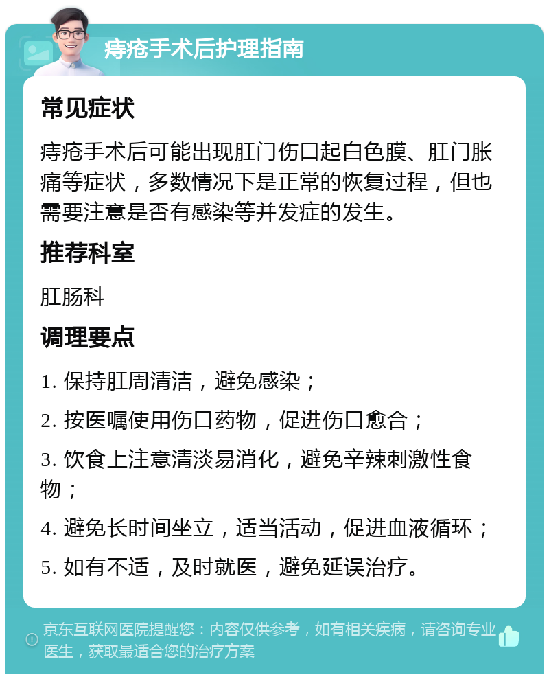 痔疮手术后护理指南 常见症状 痔疮手术后可能出现肛门伤口起白色膜、肛门胀痛等症状，多数情况下是正常的恢复过程，但也需要注意是否有感染等并发症的发生。 推荐科室 肛肠科 调理要点 1. 保持肛周清洁，避免感染； 2. 按医嘱使用伤口药物，促进伤口愈合； 3. 饮食上注意清淡易消化，避免辛辣刺激性食物； 4. 避免长时间坐立，适当活动，促进血液循环； 5. 如有不适，及时就医，避免延误治疗。