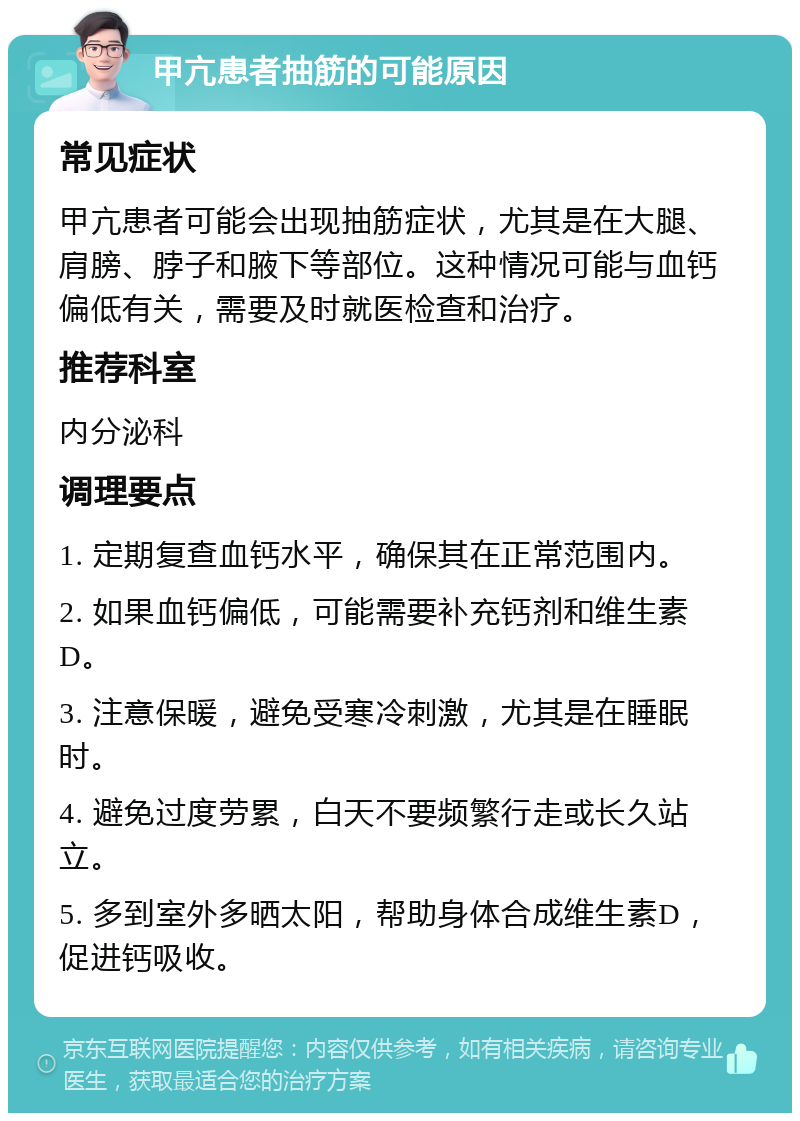 甲亢患者抽筋的可能原因 常见症状 甲亢患者可能会出现抽筋症状，尤其是在大腿、肩膀、脖子和腋下等部位。这种情况可能与血钙偏低有关，需要及时就医检查和治疗。 推荐科室 内分泌科 调理要点 1. 定期复查血钙水平，确保其在正常范围内。 2. 如果血钙偏低，可能需要补充钙剂和维生素D。 3. 注意保暖，避免受寒冷刺激，尤其是在睡眠时。 4. 避免过度劳累，白天不要频繁行走或长久站立。 5. 多到室外多晒太阳，帮助身体合成维生素D，促进钙吸收。