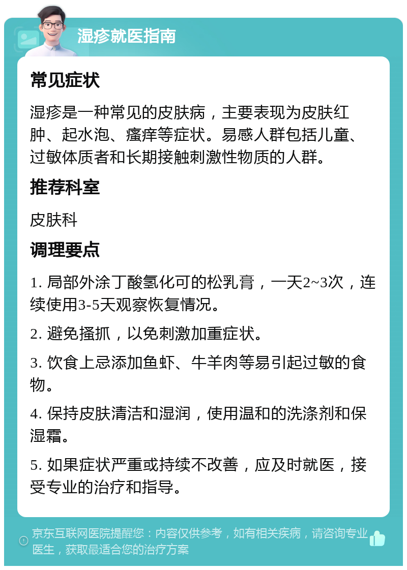 湿疹就医指南 常见症状 湿疹是一种常见的皮肤病，主要表现为皮肤红肿、起水泡、瘙痒等症状。易感人群包括儿童、过敏体质者和长期接触刺激性物质的人群。 推荐科室 皮肤科 调理要点 1. 局部外涂丁酸氢化可的松乳膏，一天2~3次，连续使用3-5天观察恢复情况。 2. 避免搔抓，以免刺激加重症状。 3. 饮食上忌添加鱼虾、牛羊肉等易引起过敏的食物。 4. 保持皮肤清洁和湿润，使用温和的洗涤剂和保湿霜。 5. 如果症状严重或持续不改善，应及时就医，接受专业的治疗和指导。