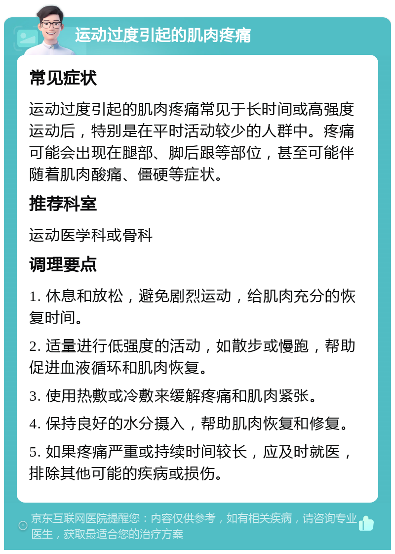 运动过度引起的肌肉疼痛 常见症状 运动过度引起的肌肉疼痛常见于长时间或高强度运动后，特别是在平时活动较少的人群中。疼痛可能会出现在腿部、脚后跟等部位，甚至可能伴随着肌肉酸痛、僵硬等症状。 推荐科室 运动医学科或骨科 调理要点 1. 休息和放松，避免剧烈运动，给肌肉充分的恢复时间。 2. 适量进行低强度的活动，如散步或慢跑，帮助促进血液循环和肌肉恢复。 3. 使用热敷或冷敷来缓解疼痛和肌肉紧张。 4. 保持良好的水分摄入，帮助肌肉恢复和修复。 5. 如果疼痛严重或持续时间较长，应及时就医，排除其他可能的疾病或损伤。