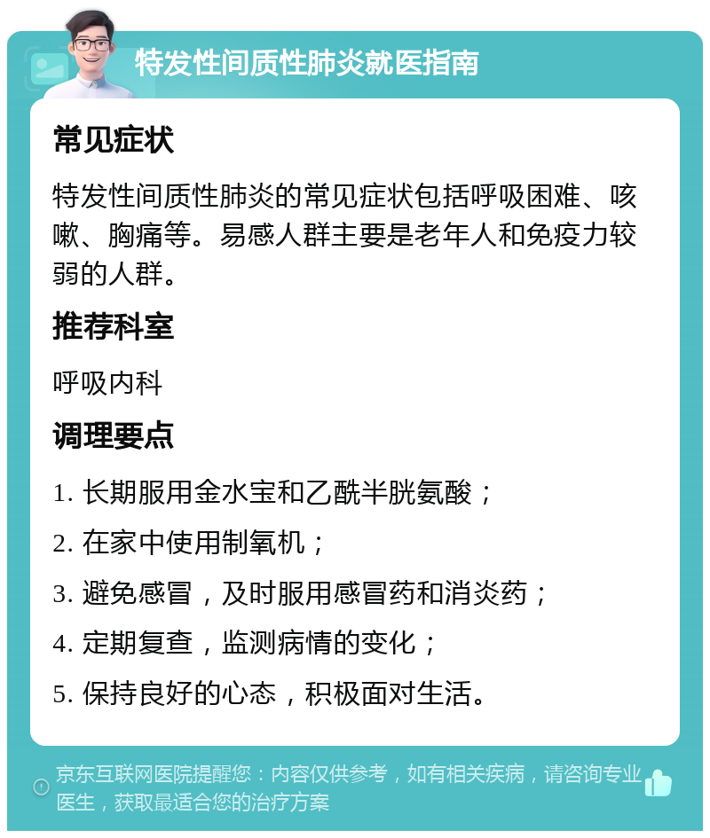 特发性间质性肺炎就医指南 常见症状 特发性间质性肺炎的常见症状包括呼吸困难、咳嗽、胸痛等。易感人群主要是老年人和免疫力较弱的人群。 推荐科室 呼吸内科 调理要点 1. 长期服用金水宝和乙酰半胱氨酸； 2. 在家中使用制氧机； 3. 避免感冒，及时服用感冒药和消炎药； 4. 定期复查，监测病情的变化； 5. 保持良好的心态，积极面对生活。