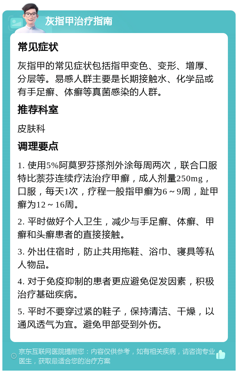 灰指甲治疗指南 常见症状 灰指甲的常见症状包括指甲变色、变形、增厚、分层等。易感人群主要是长期接触水、化学品或有手足癣、体癣等真菌感染的人群。 推荐科室 皮肤科 调理要点 1. 使用5%阿莫罗芬搽剂外涂每周两次，联合口服特比萘芬连续疗法治疗甲癣，成人剂量250mg，口服，每天1次，疗程一般指甲癣为6～9周，趾甲癣为12～16周。 2. 平时做好个人卫生，减少与手足癣、体癣、甲癣和头癣患者的直接接触。 3. 外出住宿时，防止共用拖鞋、浴巾、寝具等私人物品。 4. 对于免疫抑制的患者更应避免促发因素，积极治疗基础疾病。 5. 平时不要穿过紧的鞋子，保持清洁、干燥，以通风透气为宜。避免甲部受到外伤。