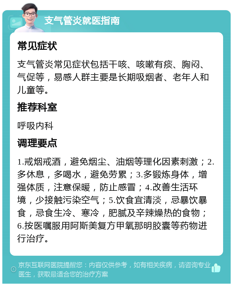 支气管炎就医指南 常见症状 支气管炎常见症状包括干咳、咳嗽有痰、胸闷、气促等，易感人群主要是长期吸烟者、老年人和儿童等。 推荐科室 呼吸内科 调理要点 1.戒烟戒酒，避免烟尘、油烟等理化因素刺激；2.多休息，多喝水，避免劳累；3.多锻炼身体，增强体质，注意保暖，防止感冒；4.改善生活环境，少接触污染空气；5.饮食宜清淡，忌暴饮暴食，忌食生冷、寒冷，肥腻及辛辣燥热的食物；6.按医嘱服用阿斯美复方甲氧那明胶囊等药物进行治疗。