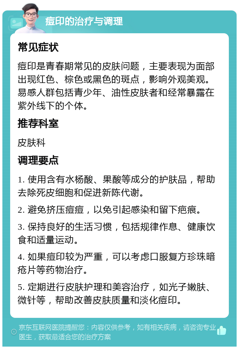 痘印的治疗与调理 常见症状 痘印是青春期常见的皮肤问题，主要表现为面部出现红色、棕色或黑色的斑点，影响外观美观。易感人群包括青少年、油性皮肤者和经常暴露在紫外线下的个体。 推荐科室 皮肤科 调理要点 1. 使用含有水杨酸、果酸等成分的护肤品，帮助去除死皮细胞和促进新陈代谢。 2. 避免挤压痘痘，以免引起感染和留下疤痕。 3. 保持良好的生活习惯，包括规律作息、健康饮食和适量运动。 4. 如果痘印较为严重，可以考虑口服复方珍珠暗疮片等药物治疗。 5. 定期进行皮肤护理和美容治疗，如光子嫩肤、微针等，帮助改善皮肤质量和淡化痘印。