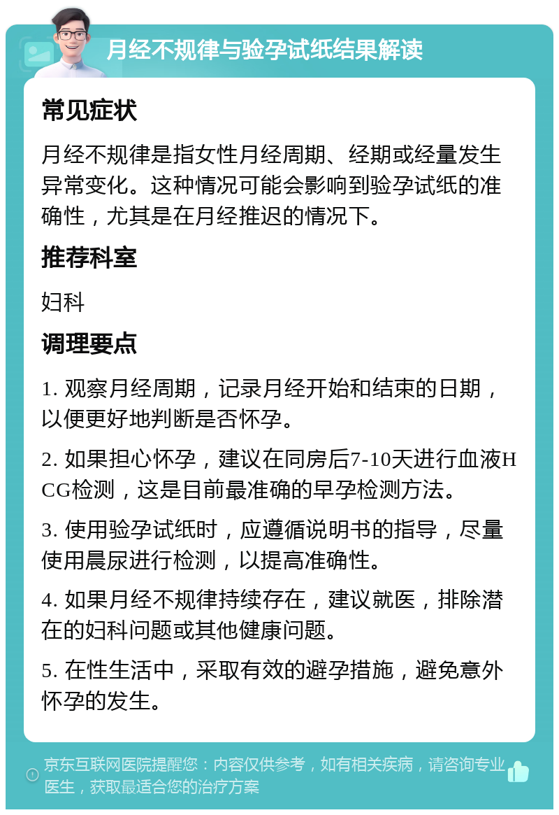 月经不规律与验孕试纸结果解读 常见症状 月经不规律是指女性月经周期、经期或经量发生异常变化。这种情况可能会影响到验孕试纸的准确性，尤其是在月经推迟的情况下。 推荐科室 妇科 调理要点 1. 观察月经周期，记录月经开始和结束的日期，以便更好地判断是否怀孕。 2. 如果担心怀孕，建议在同房后7-10天进行血液HCG检测，这是目前最准确的早孕检测方法。 3. 使用验孕试纸时，应遵循说明书的指导，尽量使用晨尿进行检测，以提高准确性。 4. 如果月经不规律持续存在，建议就医，排除潜在的妇科问题或其他健康问题。 5. 在性生活中，采取有效的避孕措施，避免意外怀孕的发生。