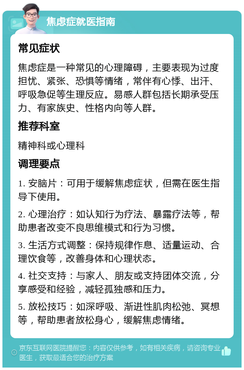 焦虑症就医指南 常见症状 焦虑症是一种常见的心理障碍，主要表现为过度担忧、紧张、恐惧等情绪，常伴有心悸、出汗、呼吸急促等生理反应。易感人群包括长期承受压力、有家族史、性格内向等人群。 推荐科室 精神科或心理科 调理要点 1. 安脑片：可用于缓解焦虑症状，但需在医生指导下使用。 2. 心理治疗：如认知行为疗法、暴露疗法等，帮助患者改变不良思维模式和行为习惯。 3. 生活方式调整：保持规律作息、适量运动、合理饮食等，改善身体和心理状态。 4. 社交支持：与家人、朋友或支持团体交流，分享感受和经验，减轻孤独感和压力。 5. 放松技巧：如深呼吸、渐进性肌肉松弛、冥想等，帮助患者放松身心，缓解焦虑情绪。