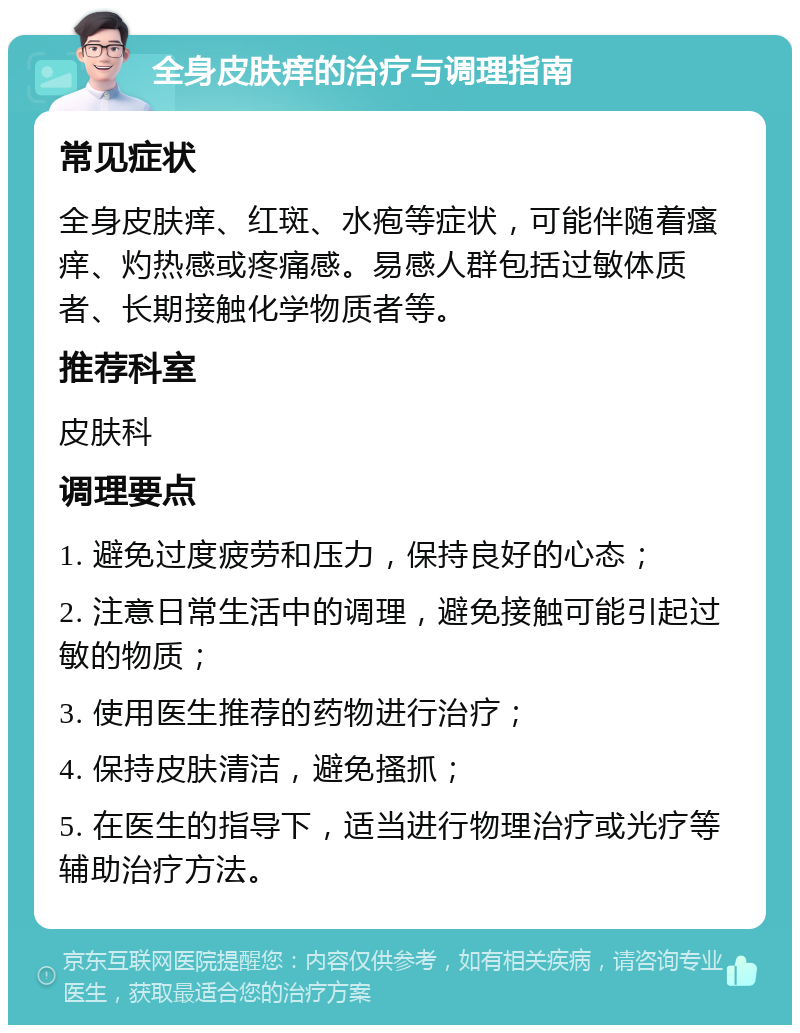 全身皮肤痒的治疗与调理指南 常见症状 全身皮肤痒、红斑、水疱等症状，可能伴随着瘙痒、灼热感或疼痛感。易感人群包括过敏体质者、长期接触化学物质者等。 推荐科室 皮肤科 调理要点 1. 避免过度疲劳和压力，保持良好的心态； 2. 注意日常生活中的调理，避免接触可能引起过敏的物质； 3. 使用医生推荐的药物进行治疗； 4. 保持皮肤清洁，避免搔抓； 5. 在医生的指导下，适当进行物理治疗或光疗等辅助治疗方法。