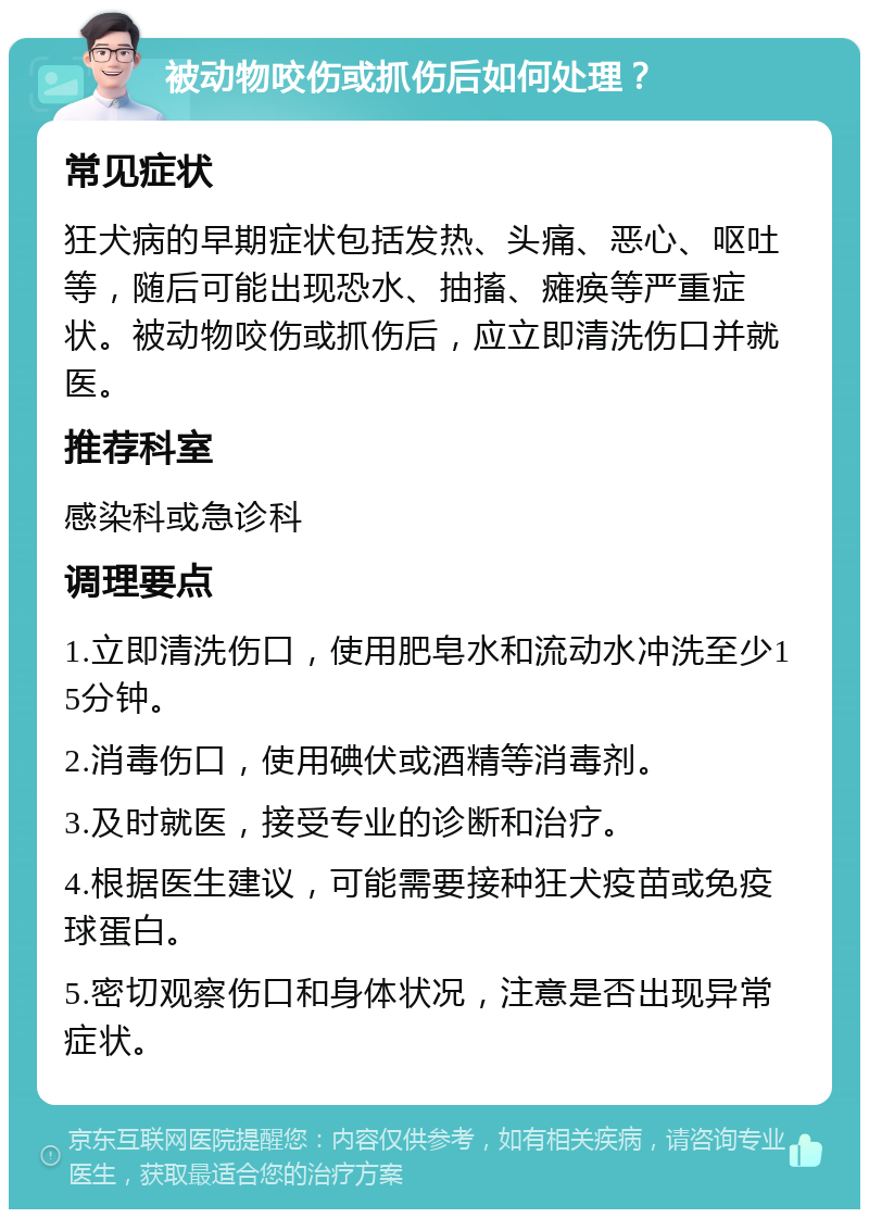 被动物咬伤或抓伤后如何处理？ 常见症状 狂犬病的早期症状包括发热、头痛、恶心、呕吐等，随后可能出现恐水、抽搐、瘫痪等严重症状。被动物咬伤或抓伤后，应立即清洗伤口并就医。 推荐科室 感染科或急诊科 调理要点 1.立即清洗伤口，使用肥皂水和流动水冲洗至少15分钟。 2.消毒伤口，使用碘伏或酒精等消毒剂。 3.及时就医，接受专业的诊断和治疗。 4.根据医生建议，可能需要接种狂犬疫苗或免疫球蛋白。 5.密切观察伤口和身体状况，注意是否出现异常症状。