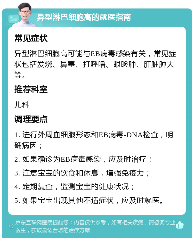 异型淋巴细胞高的就医指南 常见症状 异型淋巴细胞高可能与EB病毒感染有关，常见症状包括发烧、鼻塞、打呼噜、眼睑肿、肝脏肿大等。 推荐科室 儿科 调理要点 1. 进行外周血细胞形态和EB病毒-DNA检查，明确病因； 2. 如果确诊为EB病毒感染，应及时治疗； 3. 注意宝宝的饮食和休息，增强免疫力； 4. 定期复查，监测宝宝的健康状况； 5. 如果宝宝出现其他不适症状，应及时就医。