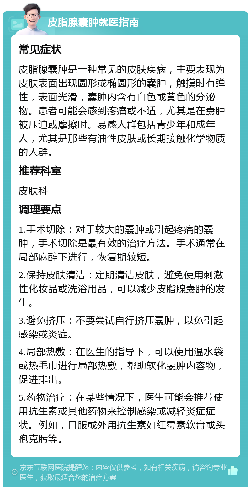 皮脂腺囊肿就医指南 常见症状 皮脂腺囊肿是一种常见的皮肤疾病，主要表现为皮肤表面出现圆形或椭圆形的囊肿，触摸时有弹性，表面光滑，囊肿内含有白色或黄色的分泌物。患者可能会感到疼痛或不适，尤其是在囊肿被压迫或摩擦时。易感人群包括青少年和成年人，尤其是那些有油性皮肤或长期接触化学物质的人群。 推荐科室 皮肤科 调理要点 1.手术切除：对于较大的囊肿或引起疼痛的囊肿，手术切除是最有效的治疗方法。手术通常在局部麻醉下进行，恢复期较短。 2.保持皮肤清洁：定期清洁皮肤，避免使用刺激性化妆品或洗浴用品，可以减少皮脂腺囊肿的发生。 3.避免挤压：不要尝试自行挤压囊肿，以免引起感染或炎症。 4.局部热敷：在医生的指导下，可以使用温水袋或热毛巾进行局部热敷，帮助软化囊肿内容物，促进排出。 5.药物治疗：在某些情况下，医生可能会推荐使用抗生素或其他药物来控制感染或减轻炎症症状。例如，口服或外用抗生素如红霉素软膏或头孢克肟等。