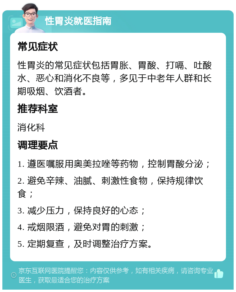 性胃炎就医指南 常见症状 性胃炎的常见症状包括胃胀、胃酸、打嗝、吐酸水、恶心和消化不良等，多见于中老年人群和长期吸烟、饮酒者。 推荐科室 消化科 调理要点 1. 遵医嘱服用奥美拉唑等药物，控制胃酸分泌； 2. 避免辛辣、油腻、刺激性食物，保持规律饮食； 3. 减少压力，保持良好的心态； 4. 戒烟限酒，避免对胃的刺激； 5. 定期复查，及时调整治疗方案。