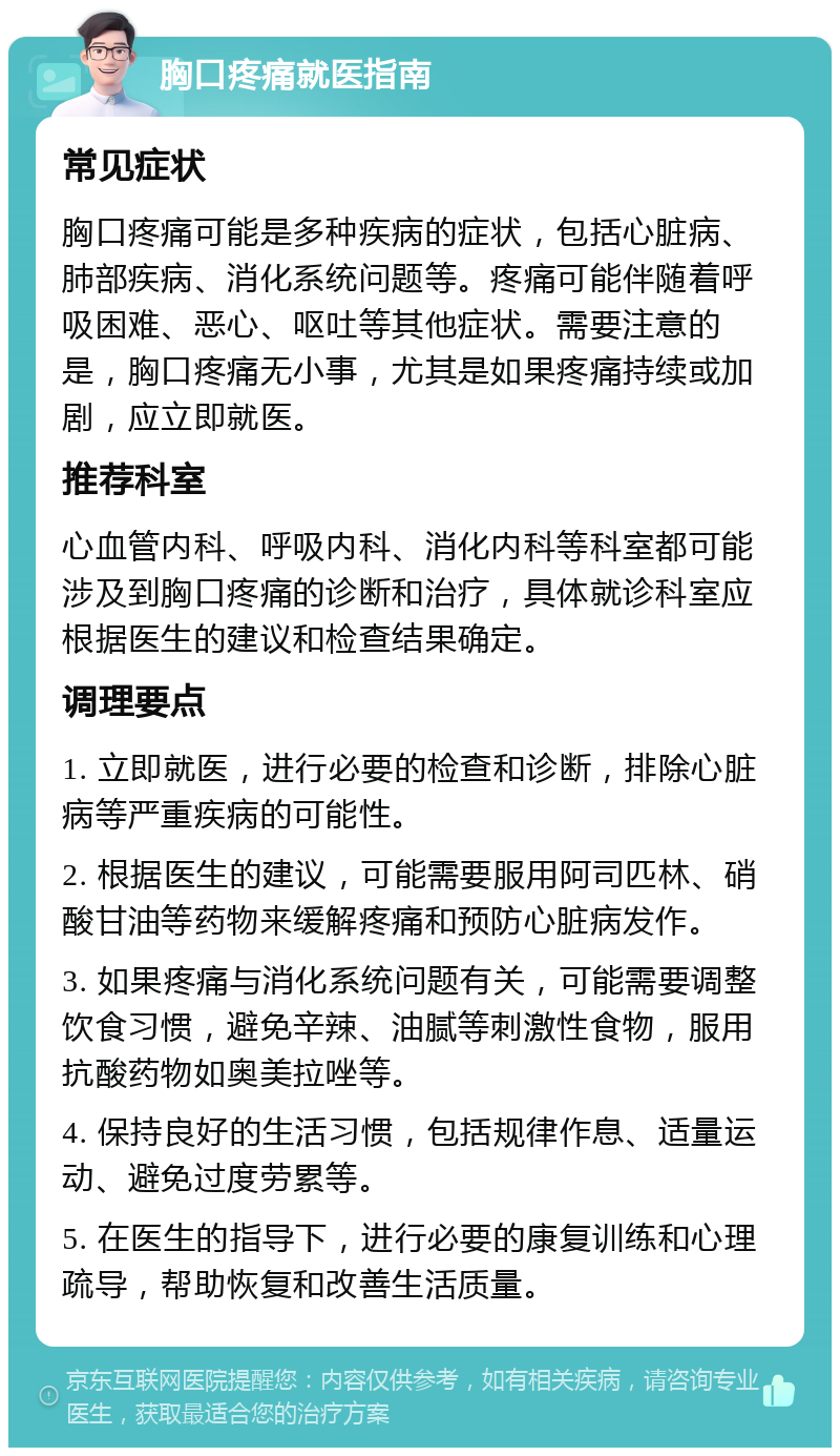 胸口疼痛就医指南 常见症状 胸口疼痛可能是多种疾病的症状，包括心脏病、肺部疾病、消化系统问题等。疼痛可能伴随着呼吸困难、恶心、呕吐等其他症状。需要注意的是，胸口疼痛无小事，尤其是如果疼痛持续或加剧，应立即就医。 推荐科室 心血管内科、呼吸内科、消化内科等科室都可能涉及到胸口疼痛的诊断和治疗，具体就诊科室应根据医生的建议和检查结果确定。 调理要点 1. 立即就医，进行必要的检查和诊断，排除心脏病等严重疾病的可能性。 2. 根据医生的建议，可能需要服用阿司匹林、硝酸甘油等药物来缓解疼痛和预防心脏病发作。 3. 如果疼痛与消化系统问题有关，可能需要调整饮食习惯，避免辛辣、油腻等刺激性食物，服用抗酸药物如奥美拉唑等。 4. 保持良好的生活习惯，包括规律作息、适量运动、避免过度劳累等。 5. 在医生的指导下，进行必要的康复训练和心理疏导，帮助恢复和改善生活质量。