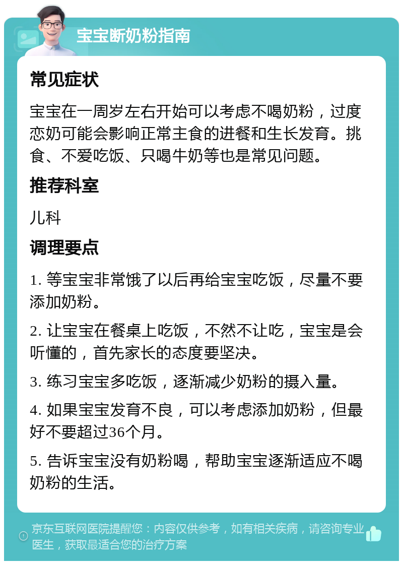 宝宝断奶粉指南 常见症状 宝宝在一周岁左右开始可以考虑不喝奶粉，过度恋奶可能会影响正常主食的进餐和生长发育。挑食、不爱吃饭、只喝牛奶等也是常见问题。 推荐科室 儿科 调理要点 1. 等宝宝非常饿了以后再给宝宝吃饭，尽量不要添加奶粉。 2. 让宝宝在餐桌上吃饭，不然不让吃，宝宝是会听懂的，首先家长的态度要坚决。 3. 练习宝宝多吃饭，逐渐减少奶粉的摄入量。 4. 如果宝宝发育不良，可以考虑添加奶粉，但最好不要超过36个月。 5. 告诉宝宝没有奶粉喝，帮助宝宝逐渐适应不喝奶粉的生活。