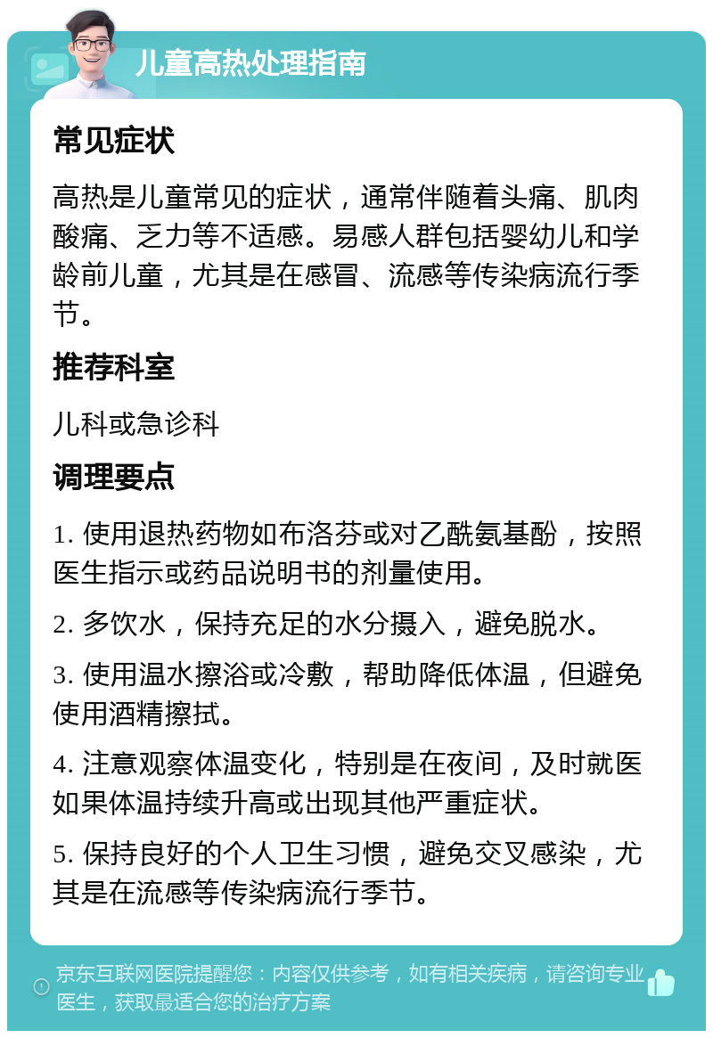 儿童高热处理指南 常见症状 高热是儿童常见的症状，通常伴随着头痛、肌肉酸痛、乏力等不适感。易感人群包括婴幼儿和学龄前儿童，尤其是在感冒、流感等传染病流行季节。 推荐科室 儿科或急诊科 调理要点 1. 使用退热药物如布洛芬或对乙酰氨基酚，按照医生指示或药品说明书的剂量使用。 2. 多饮水，保持充足的水分摄入，避免脱水。 3. 使用温水擦浴或冷敷，帮助降低体温，但避免使用酒精擦拭。 4. 注意观察体温变化，特别是在夜间，及时就医如果体温持续升高或出现其他严重症状。 5. 保持良好的个人卫生习惯，避免交叉感染，尤其是在流感等传染病流行季节。