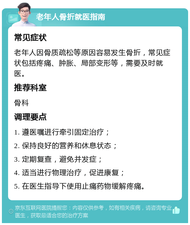 老年人骨折就医指南 常见症状 老年人因骨质疏松等原因容易发生骨折，常见症状包括疼痛、肿胀、局部变形等，需要及时就医。 推荐科室 骨科 调理要点 1. 遵医嘱进行牵引固定治疗； 2. 保持良好的营养和休息状态； 3. 定期复查，避免并发症； 4. 适当进行物理治疗，促进康复； 5. 在医生指导下使用止痛药物缓解疼痛。