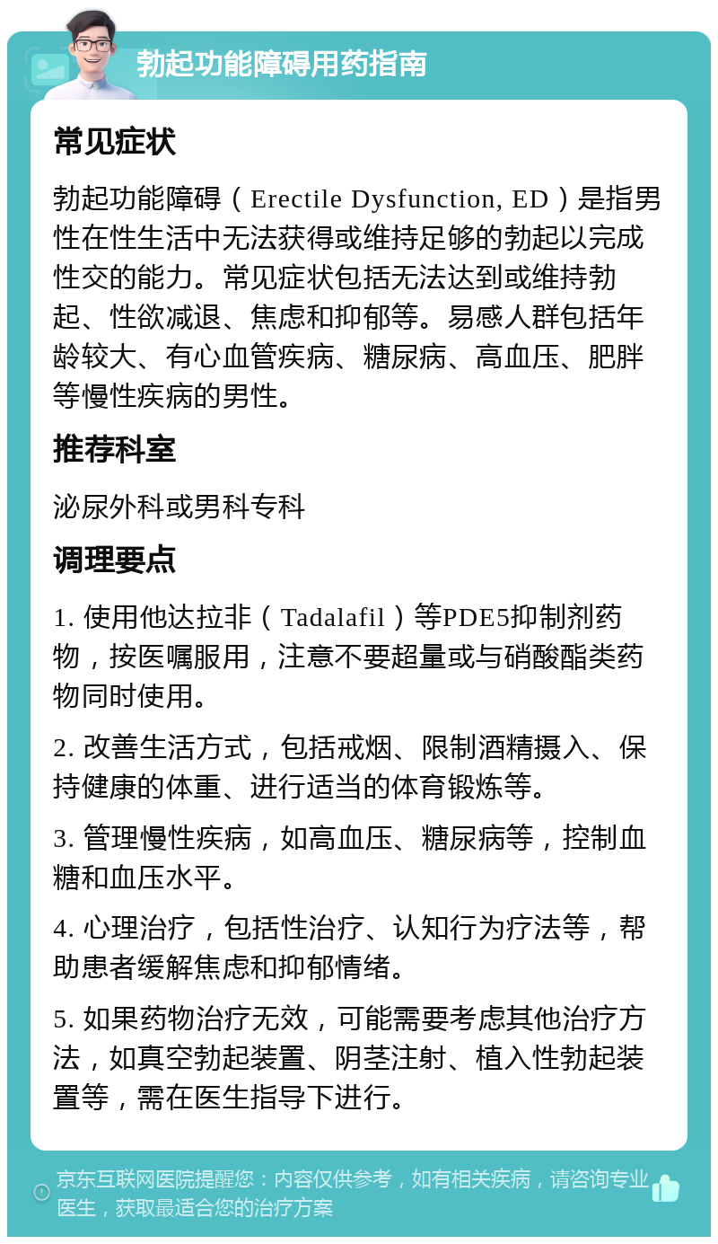 勃起功能障碍用药指南 常见症状 勃起功能障碍（Erectile Dysfunction, ED）是指男性在性生活中无法获得或维持足够的勃起以完成性交的能力。常见症状包括无法达到或维持勃起、性欲减退、焦虑和抑郁等。易感人群包括年龄较大、有心血管疾病、糖尿病、高血压、肥胖等慢性疾病的男性。 推荐科室 泌尿外科或男科专科 调理要点 1. 使用他达拉非（Tadalafil）等PDE5抑制剂药物，按医嘱服用，注意不要超量或与硝酸酯类药物同时使用。 2. 改善生活方式，包括戒烟、限制酒精摄入、保持健康的体重、进行适当的体育锻炼等。 3. 管理慢性疾病，如高血压、糖尿病等，控制血糖和血压水平。 4. 心理治疗，包括性治疗、认知行为疗法等，帮助患者缓解焦虑和抑郁情绪。 5. 如果药物治疗无效，可能需要考虑其他治疗方法，如真空勃起装置、阴茎注射、植入性勃起装置等，需在医生指导下进行。