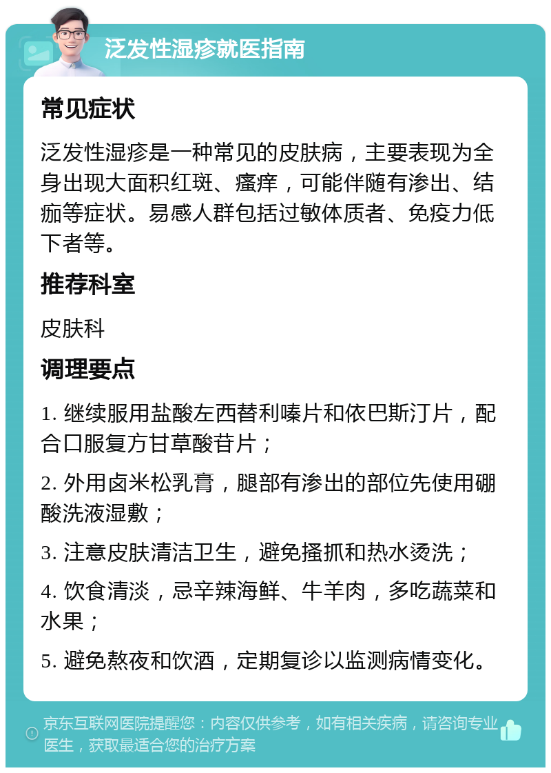 泛发性湿疹就医指南 常见症状 泛发性湿疹是一种常见的皮肤病，主要表现为全身出现大面积红斑、瘙痒，可能伴随有渗出、结痂等症状。易感人群包括过敏体质者、免疫力低下者等。 推荐科室 皮肤科 调理要点 1. 继续服用盐酸左西替利嗪片和依巴斯汀片，配合口服复方甘草酸苷片； 2. 外用卤米松乳膏，腿部有渗出的部位先使用硼酸洗液湿敷； 3. 注意皮肤清洁卫生，避免搔抓和热水烫洗； 4. 饮食清淡，忌辛辣海鲜、牛羊肉，多吃蔬菜和水果； 5. 避免熬夜和饮酒，定期复诊以监测病情变化。