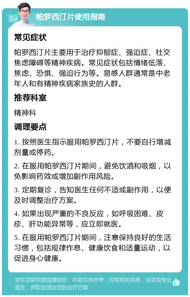 帕罗西汀片使用指南 常见症状 帕罗西汀片主要用于治疗抑郁症、强迫症、社交焦虑障碍等精神疾病。常见症状包括情绪低落、焦虑、恐惧、强迫行为等。易感人群通常是中老年人和有精神疾病家族史的人群。 推荐科室 精神科 调理要点 1. 按照医生指示服用帕罗西汀片，不要自行增减剂量或停药。 2. 在服用帕罗西汀片期间，避免饮酒和吸烟，以免影响药效或增加副作用风险。 3. 定期复诊，告知医生任何不适或副作用，以便及时调整治疗方案。 4. 如果出现严重的不良反应，如呼吸困难、皮疹、肝功能异常等，应立即就医。 5. 在服用帕罗西汀片期间，注意保持良好的生活习惯，包括规律作息、健康饮食和适量运动，以促进身心健康。