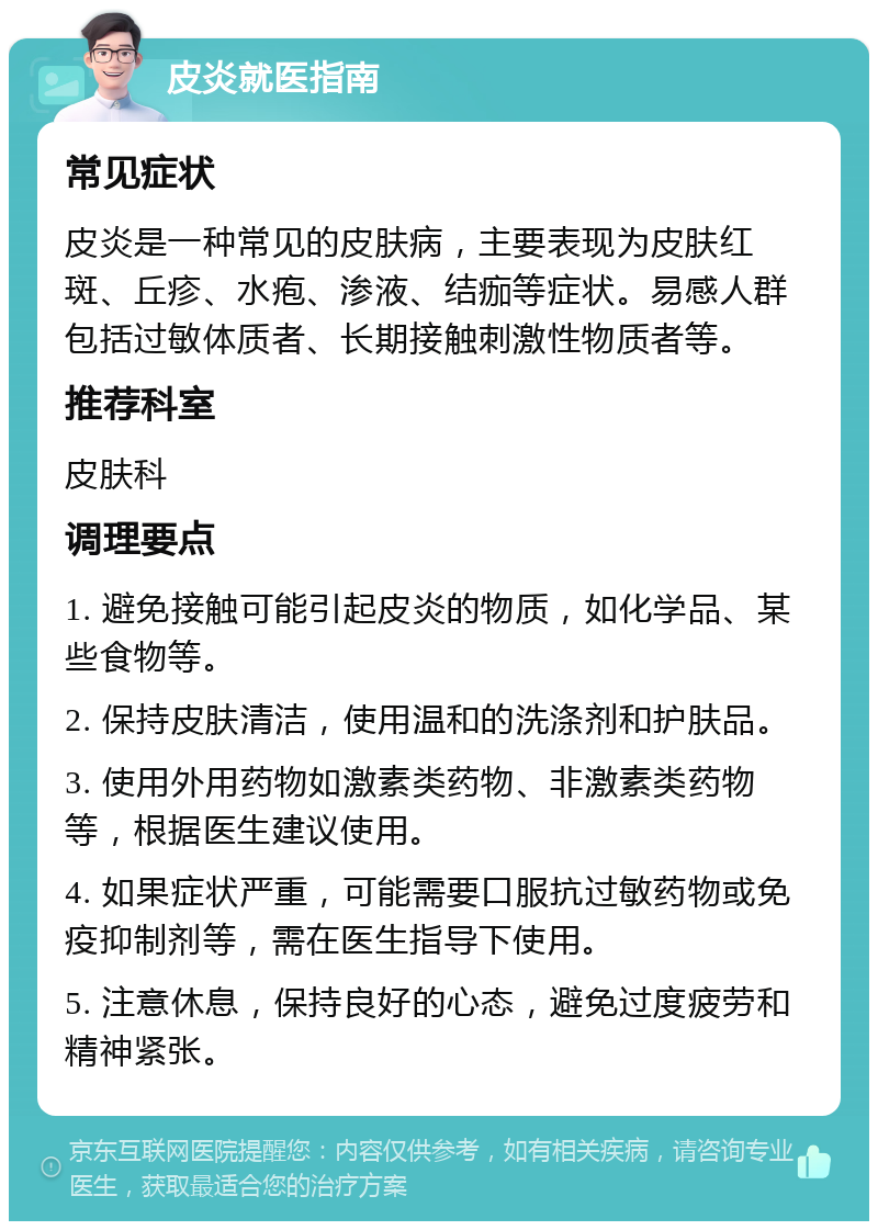 皮炎就医指南 常见症状 皮炎是一种常见的皮肤病，主要表现为皮肤红斑、丘疹、水疱、渗液、结痂等症状。易感人群包括过敏体质者、长期接触刺激性物质者等。 推荐科室 皮肤科 调理要点 1. 避免接触可能引起皮炎的物质，如化学品、某些食物等。 2. 保持皮肤清洁，使用温和的洗涤剂和护肤品。 3. 使用外用药物如激素类药物、非激素类药物等，根据医生建议使用。 4. 如果症状严重，可能需要口服抗过敏药物或免疫抑制剂等，需在医生指导下使用。 5. 注意休息，保持良好的心态，避免过度疲劳和精神紧张。