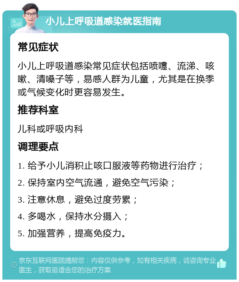 小儿上呼吸道感染就医指南 常见症状 小儿上呼吸道感染常见症状包括喷嚏、流涕、咳嗽、清嗓子等，易感人群为儿童，尤其是在换季或气候变化时更容易发生。 推荐科室 儿科或呼吸内科 调理要点 1. 给予小儿消积止咳口服液等药物进行治疗； 2. 保持室内空气流通，避免空气污染； 3. 注意休息，避免过度劳累； 4. 多喝水，保持水分摄入； 5. 加强营养，提高免疫力。