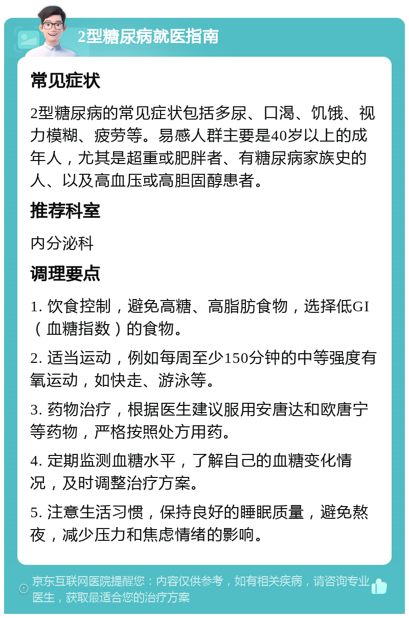 2型糖尿病就医指南 常见症状 2型糖尿病的常见症状包括多尿、口渴、饥饿、视力模糊、疲劳等。易感人群主要是40岁以上的成年人，尤其是超重或肥胖者、有糖尿病家族史的人、以及高血压或高胆固醇患者。 推荐科室 内分泌科 调理要点 1. 饮食控制，避免高糖、高脂肪食物，选择低GI（血糖指数）的食物。 2. 适当运动，例如每周至少150分钟的中等强度有氧运动，如快走、游泳等。 3. 药物治疗，根据医生建议服用安唐达和欧唐宁等药物，严格按照处方用药。 4. 定期监测血糖水平，了解自己的血糖变化情况，及时调整治疗方案。 5. 注意生活习惯，保持良好的睡眠质量，避免熬夜，减少压力和焦虑情绪的影响。