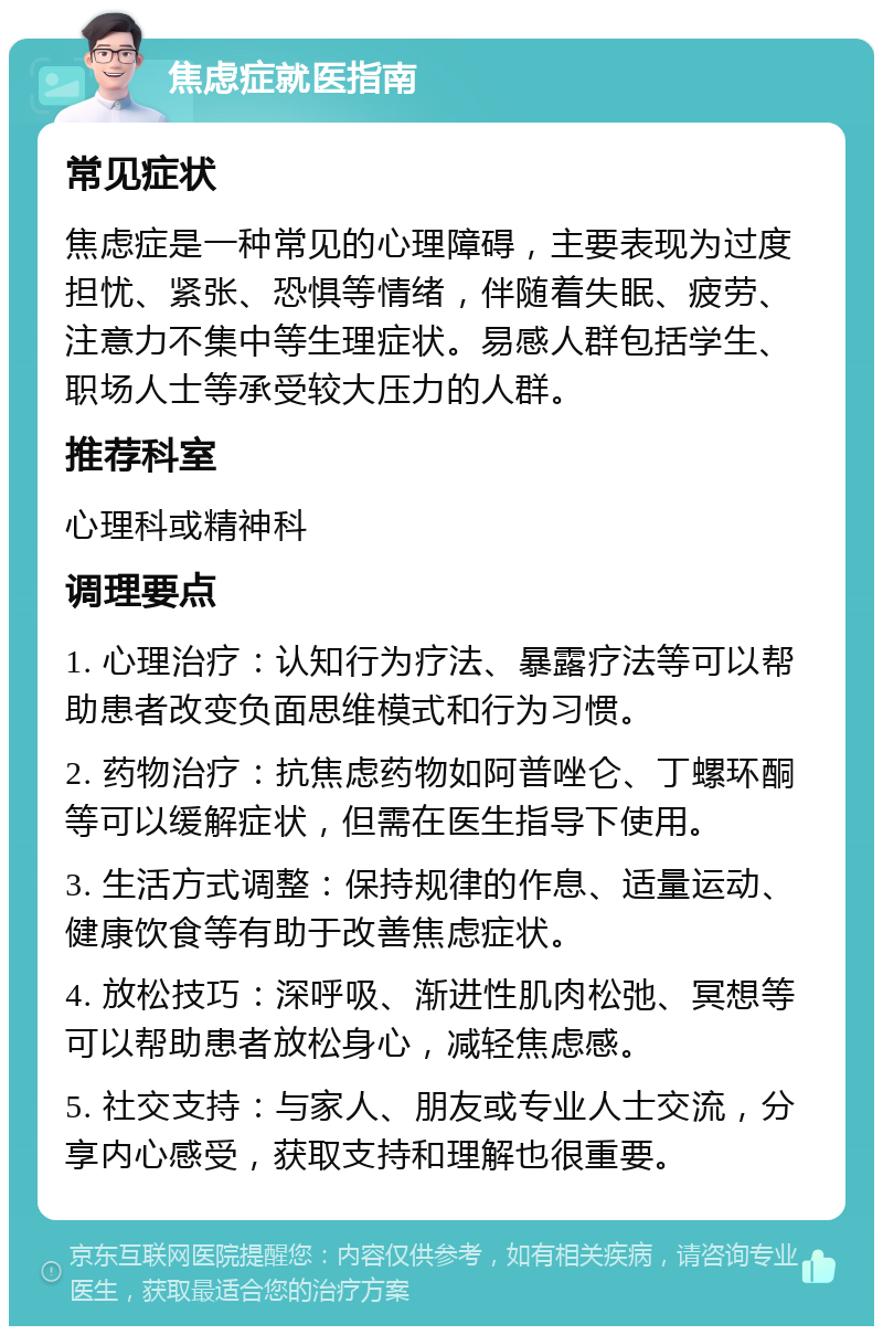 焦虑症就医指南 常见症状 焦虑症是一种常见的心理障碍，主要表现为过度担忧、紧张、恐惧等情绪，伴随着失眠、疲劳、注意力不集中等生理症状。易感人群包括学生、职场人士等承受较大压力的人群。 推荐科室 心理科或精神科 调理要点 1. 心理治疗：认知行为疗法、暴露疗法等可以帮助患者改变负面思维模式和行为习惯。 2. 药物治疗：抗焦虑药物如阿普唑仑、丁螺环酮等可以缓解症状，但需在医生指导下使用。 3. 生活方式调整：保持规律的作息、适量运动、健康饮食等有助于改善焦虑症状。 4. 放松技巧：深呼吸、渐进性肌肉松弛、冥想等可以帮助患者放松身心，减轻焦虑感。 5. 社交支持：与家人、朋友或专业人士交流，分享内心感受，获取支持和理解也很重要。