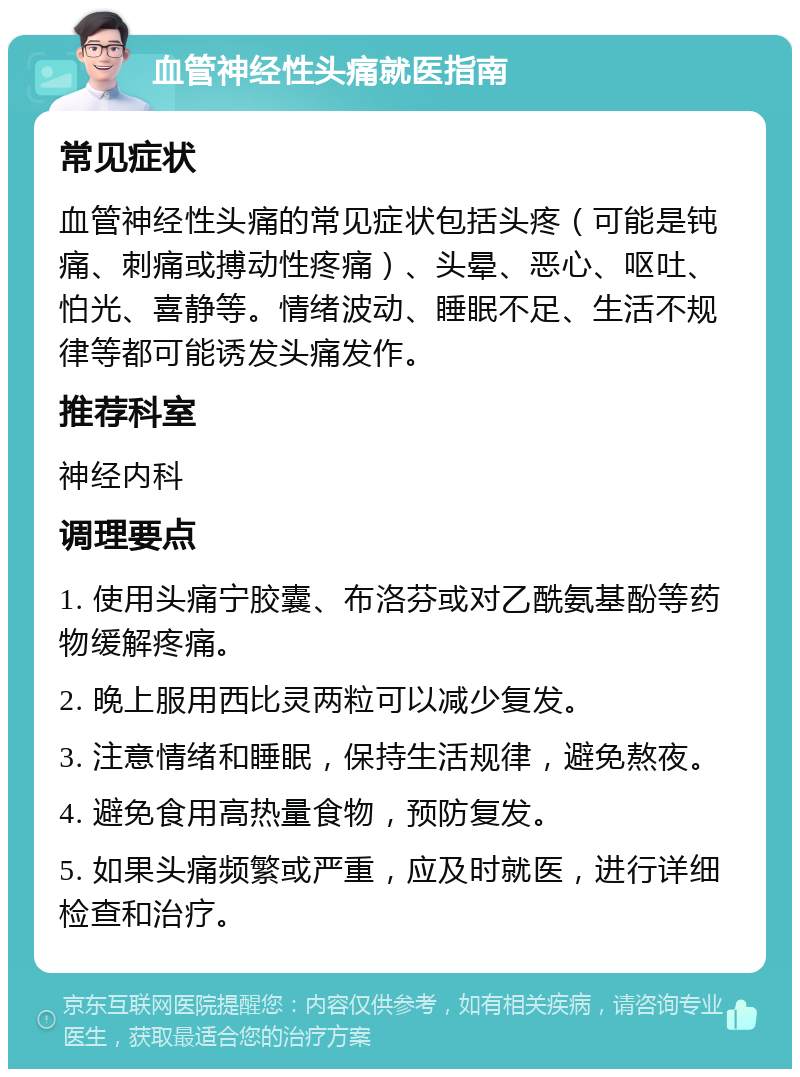 血管神经性头痛就医指南 常见症状 血管神经性头痛的常见症状包括头疼（可能是钝痛、刺痛或搏动性疼痛）、头晕、恶心、呕吐、怕光、喜静等。情绪波动、睡眠不足、生活不规律等都可能诱发头痛发作。 推荐科室 神经内科 调理要点 1. 使用头痛宁胶囊、布洛芬或对乙酰氨基酚等药物缓解疼痛。 2. 晚上服用西比灵两粒可以减少复发。 3. 注意情绪和睡眠，保持生活规律，避免熬夜。 4. 避免食用高热量食物，预防复发。 5. 如果头痛频繁或严重，应及时就医，进行详细检查和治疗。