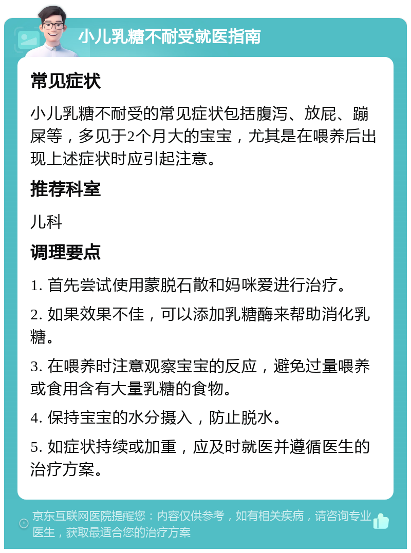 小儿乳糖不耐受就医指南 常见症状 小儿乳糖不耐受的常见症状包括腹泻、放屁、蹦屎等，多见于2个月大的宝宝，尤其是在喂养后出现上述症状时应引起注意。 推荐科室 儿科 调理要点 1. 首先尝试使用蒙脱石散和妈咪爱进行治疗。 2. 如果效果不佳，可以添加乳糖酶来帮助消化乳糖。 3. 在喂养时注意观察宝宝的反应，避免过量喂养或食用含有大量乳糖的食物。 4. 保持宝宝的水分摄入，防止脱水。 5. 如症状持续或加重，应及时就医并遵循医生的治疗方案。