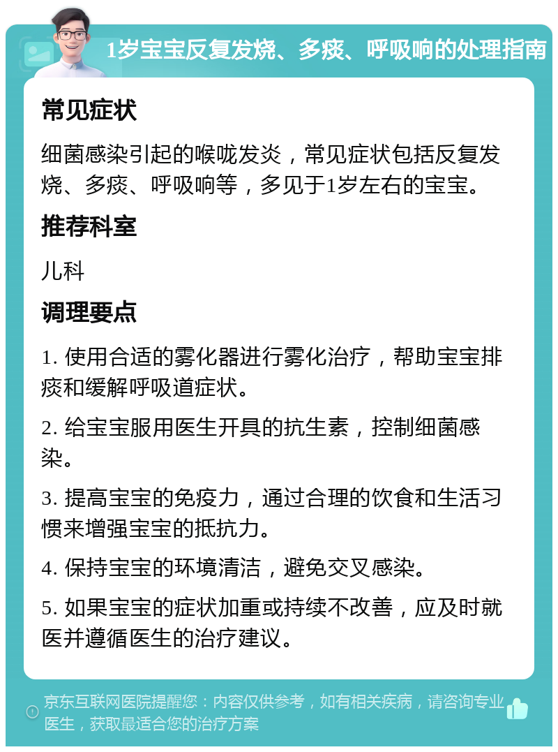 1岁宝宝反复发烧、多痰、呼吸响的处理指南 常见症状 细菌感染引起的喉咙发炎，常见症状包括反复发烧、多痰、呼吸响等，多见于1岁左右的宝宝。 推荐科室 儿科 调理要点 1. 使用合适的雾化器进行雾化治疗，帮助宝宝排痰和缓解呼吸道症状。 2. 给宝宝服用医生开具的抗生素，控制细菌感染。 3. 提高宝宝的免疫力，通过合理的饮食和生活习惯来增强宝宝的抵抗力。 4. 保持宝宝的环境清洁，避免交叉感染。 5. 如果宝宝的症状加重或持续不改善，应及时就医并遵循医生的治疗建议。