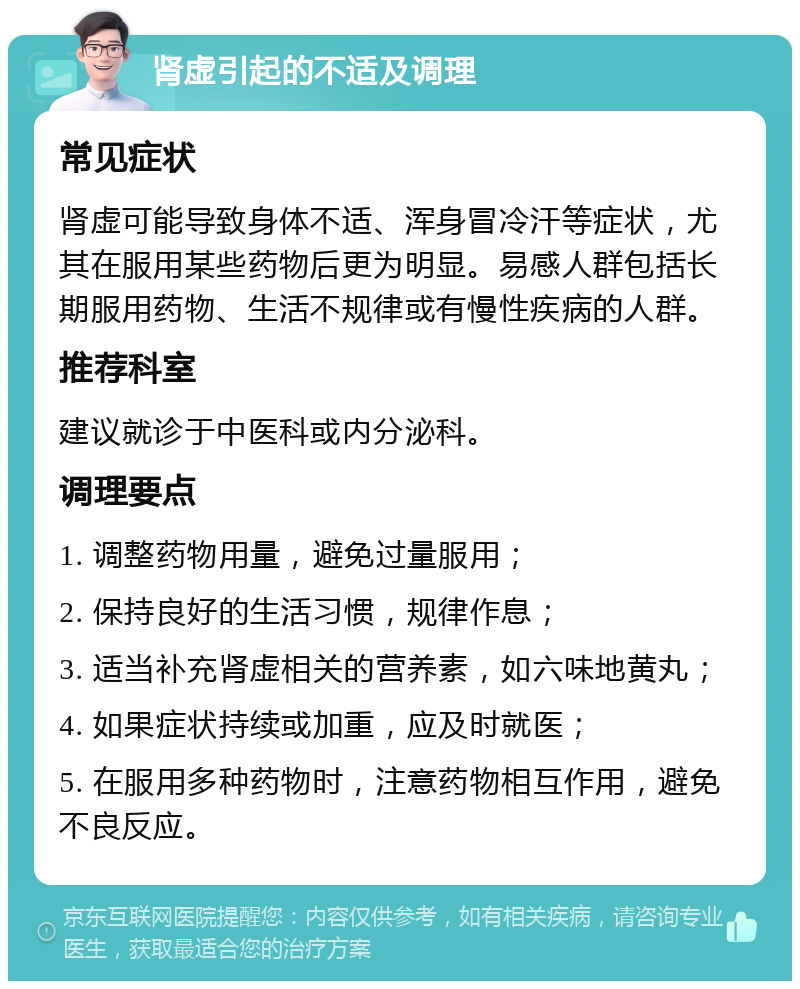 肾虚引起的不适及调理 常见症状 肾虚可能导致身体不适、浑身冒冷汗等症状，尤其在服用某些药物后更为明显。易感人群包括长期服用药物、生活不规律或有慢性疾病的人群。 推荐科室 建议就诊于中医科或内分泌科。 调理要点 1. 调整药物用量，避免过量服用； 2. 保持良好的生活习惯，规律作息； 3. 适当补充肾虚相关的营养素，如六味地黄丸； 4. 如果症状持续或加重，应及时就医； 5. 在服用多种药物时，注意药物相互作用，避免不良反应。