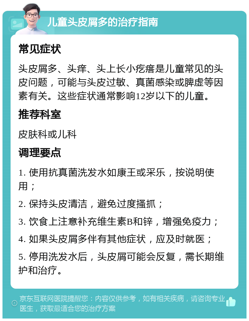 儿童头皮屑多的治疗指南 常见症状 头皮屑多、头痒、头上长小疙瘩是儿童常见的头皮问题，可能与头皮过敏、真菌感染或脾虚等因素有关。这些症状通常影响12岁以下的儿童。 推荐科室 皮肤科或儿科 调理要点 1. 使用抗真菌洗发水如康王或采乐，按说明使用； 2. 保持头皮清洁，避免过度搔抓； 3. 饮食上注意补充维生素B和锌，增强免疫力； 4. 如果头皮屑多伴有其他症状，应及时就医； 5. 停用洗发水后，头皮屑可能会反复，需长期维护和治疗。