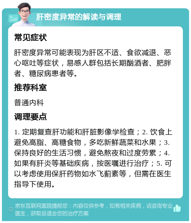 肝密度异常的解读与调理 常见症状 肝密度异常可能表现为肝区不适、食欲减退、恶心呕吐等症状，易感人群包括长期酗酒者、肥胖者、糖尿病患者等。 推荐科室 普通内科 调理要点 1. 定期复查肝功能和肝脏影像学检查；2. 饮食上避免高脂、高糖食物，多吃新鲜蔬菜和水果；3. 保持良好的生活习惯，避免熬夜和过度劳累；4. 如果有肝炎等基础疾病，按医嘱进行治疗；5. 可以考虑使用保肝药物如水飞蓟素等，但需在医生指导下使用。