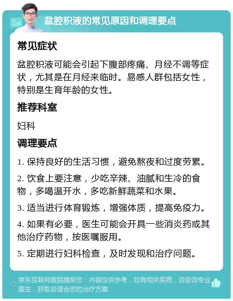 盆腔积液的常见原因和调理要点 常见症状 盆腔积液可能会引起下腹部疼痛、月经不调等症状，尤其是在月经来临时。易感人群包括女性，特别是生育年龄的女性。 推荐科室 妇科 调理要点 1. 保持良好的生活习惯，避免熬夜和过度劳累。 2. 饮食上要注意，少吃辛辣、油腻和生冷的食物，多喝温开水，多吃新鲜蔬菜和水果。 3. 适当进行体育锻炼，增强体质，提高免疫力。 4. 如果有必要，医生可能会开具一些消炎药或其他治疗药物，按医嘱服用。 5. 定期进行妇科检查，及时发现和治疗问题。