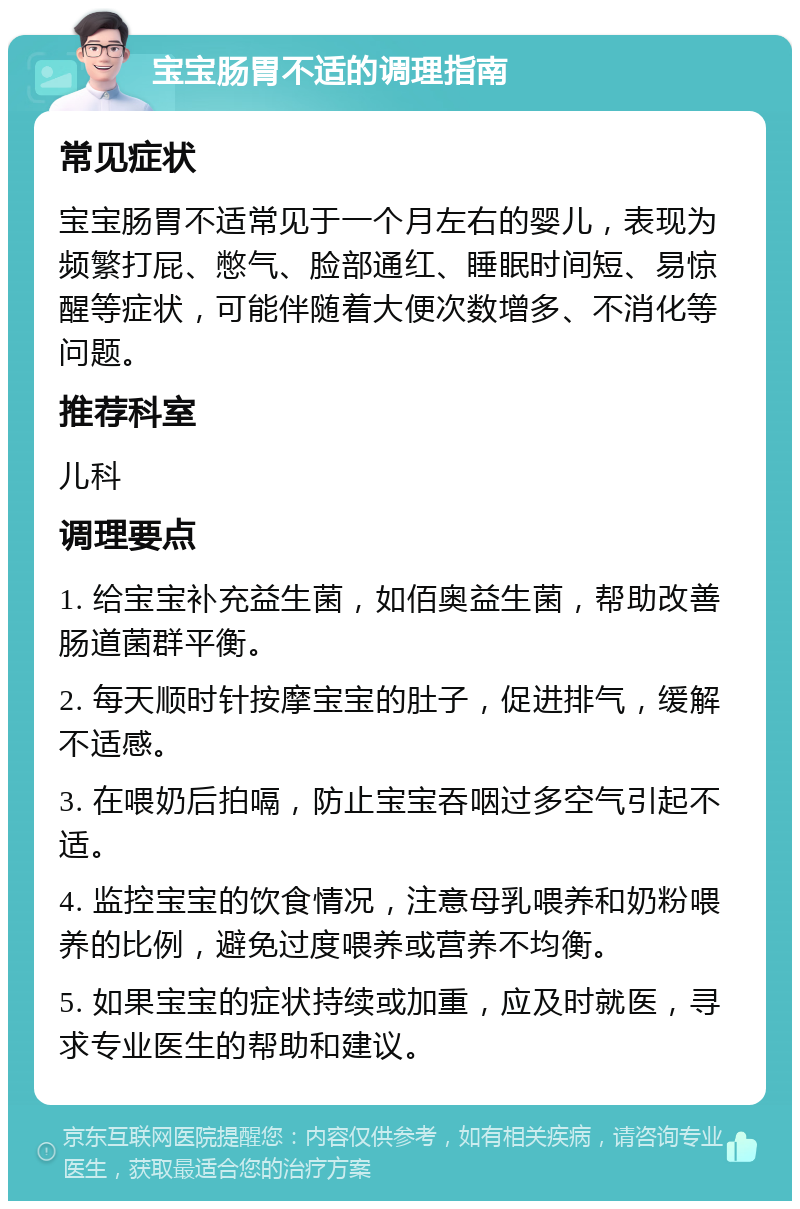 宝宝肠胃不适的调理指南 常见症状 宝宝肠胃不适常见于一个月左右的婴儿，表现为频繁打屁、憋气、脸部通红、睡眠时间短、易惊醒等症状，可能伴随着大便次数增多、不消化等问题。 推荐科室 儿科 调理要点 1. 给宝宝补充益生菌，如佰奥益生菌，帮助改善肠道菌群平衡。 2. 每天顺时针按摩宝宝的肚子，促进排气，缓解不适感。 3. 在喂奶后拍嗝，防止宝宝吞咽过多空气引起不适。 4. 监控宝宝的饮食情况，注意母乳喂养和奶粉喂养的比例，避免过度喂养或营养不均衡。 5. 如果宝宝的症状持续或加重，应及时就医，寻求专业医生的帮助和建议。