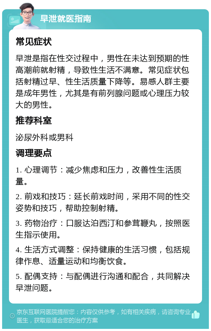 早泄就医指南 常见症状 早泄是指在性交过程中，男性在未达到预期的性高潮前就射精，导致性生活不满意。常见症状包括射精过早、性生活质量下降等。易感人群主要是成年男性，尤其是有前列腺问题或心理压力较大的男性。 推荐科室 泌尿外科或男科 调理要点 1. 心理调节：减少焦虑和压力，改善性生活质量。 2. 前戏和技巧：延长前戏时间，采用不同的性交姿势和技巧，帮助控制射精。 3. 药物治疗：口服达泊西汀和参茸鞭丸，按照医生指示使用。 4. 生活方式调整：保持健康的生活习惯，包括规律作息、适量运动和均衡饮食。 5. 配偶支持：与配偶进行沟通和配合，共同解决早泄问题。