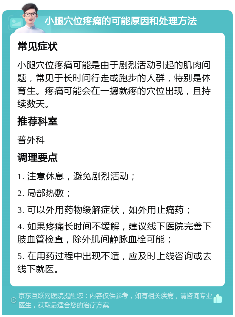 小腿穴位疼痛的可能原因和处理方法 常见症状 小腿穴位疼痛可能是由于剧烈活动引起的肌肉问题，常见于长时间行走或跑步的人群，特别是体育生。疼痛可能会在一摁就疼的穴位出现，且持续数天。 推荐科室 普外科 调理要点 1. 注意休息，避免剧烈活动； 2. 局部热敷； 3. 可以外用药物缓解症状，如外用止痛药； 4. 如果疼痛长时间不缓解，建议线下医院完善下肢血管检查，除外肌间静脉血栓可能； 5. 在用药过程中出现不适，应及时上线咨询或去线下就医。