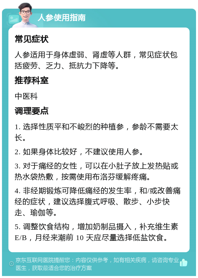 人参使用指南 常见症状 人参适用于身体虚弱、肾虚等人群，常见症状包括疲劳、乏力、抵抗力下降等。 推荐科室 中医科 调理要点 1. 选择性质平和不峻烈的种植参，参龄不需要太长。 2. 如果身体比较好，不建议使用人参。 3. 对于痛经的女性，可以在小肚子放上发热贴或热水袋热敷，按需使用布洛芬缓解疼痛。 4. 非经期锻炼可降低痛经的发生率，和/或改善痛经的症状，建议选择腹式呼吸、散步、小步快走、瑜伽等。 5. 调整饮食结构，增加奶制品摄入，补充维生素 E/B，月经来潮前 10 天应尽量选择低盐饮食。