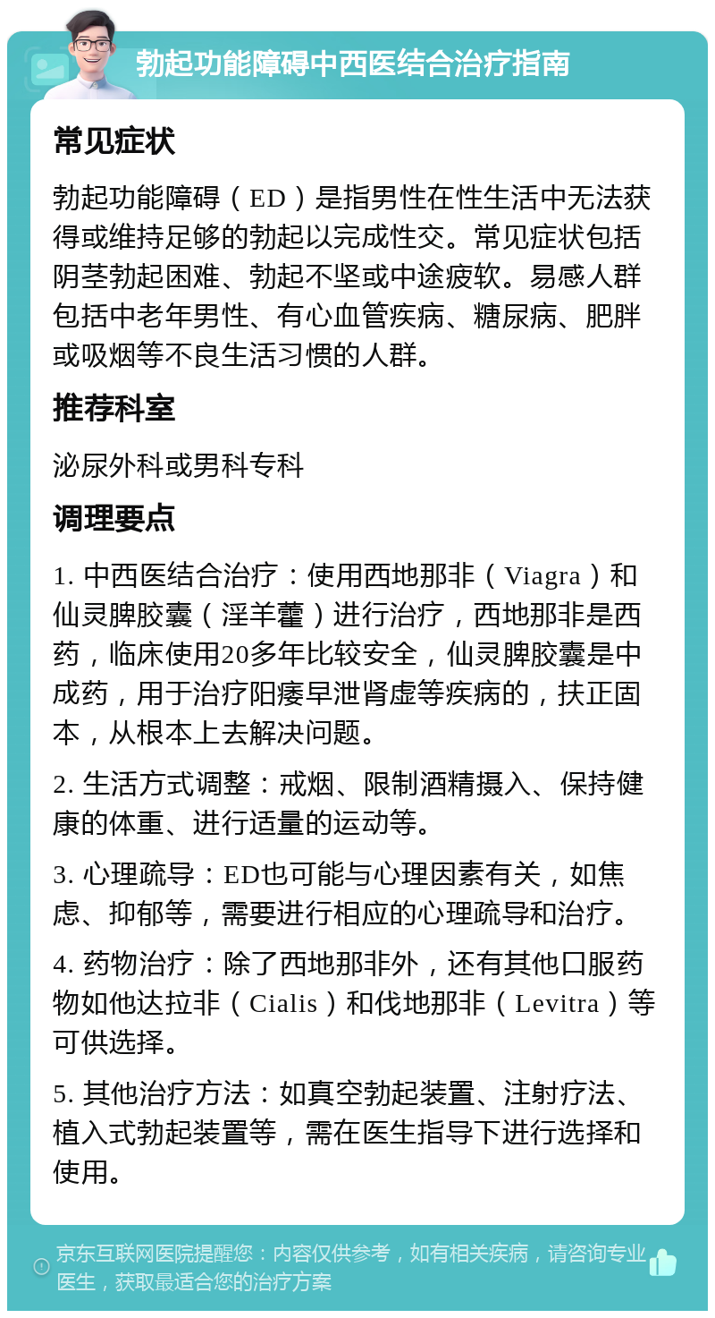 勃起功能障碍中西医结合治疗指南 常见症状 勃起功能障碍（ED）是指男性在性生活中无法获得或维持足够的勃起以完成性交。常见症状包括阴茎勃起困难、勃起不坚或中途疲软。易感人群包括中老年男性、有心血管疾病、糖尿病、肥胖或吸烟等不良生活习惯的人群。 推荐科室 泌尿外科或男科专科 调理要点 1. 中西医结合治疗：使用西地那非（Viagra）和仙灵脾胶囊（淫羊藿）进行治疗，西地那非是西药，临床使用20多年比较安全，仙灵脾胶囊是中成药，用于治疗阳痿早泄肾虚等疾病的，扶正固本，从根本上去解决问题。 2. 生活方式调整：戒烟、限制酒精摄入、保持健康的体重、进行适量的运动等。 3. 心理疏导：ED也可能与心理因素有关，如焦虑、抑郁等，需要进行相应的心理疏导和治疗。 4. 药物治疗：除了西地那非外，还有其他口服药物如他达拉非（Cialis）和伐地那非（Levitra）等可供选择。 5. 其他治疗方法：如真空勃起装置、注射疗法、植入式勃起装置等，需在医生指导下进行选择和使用。