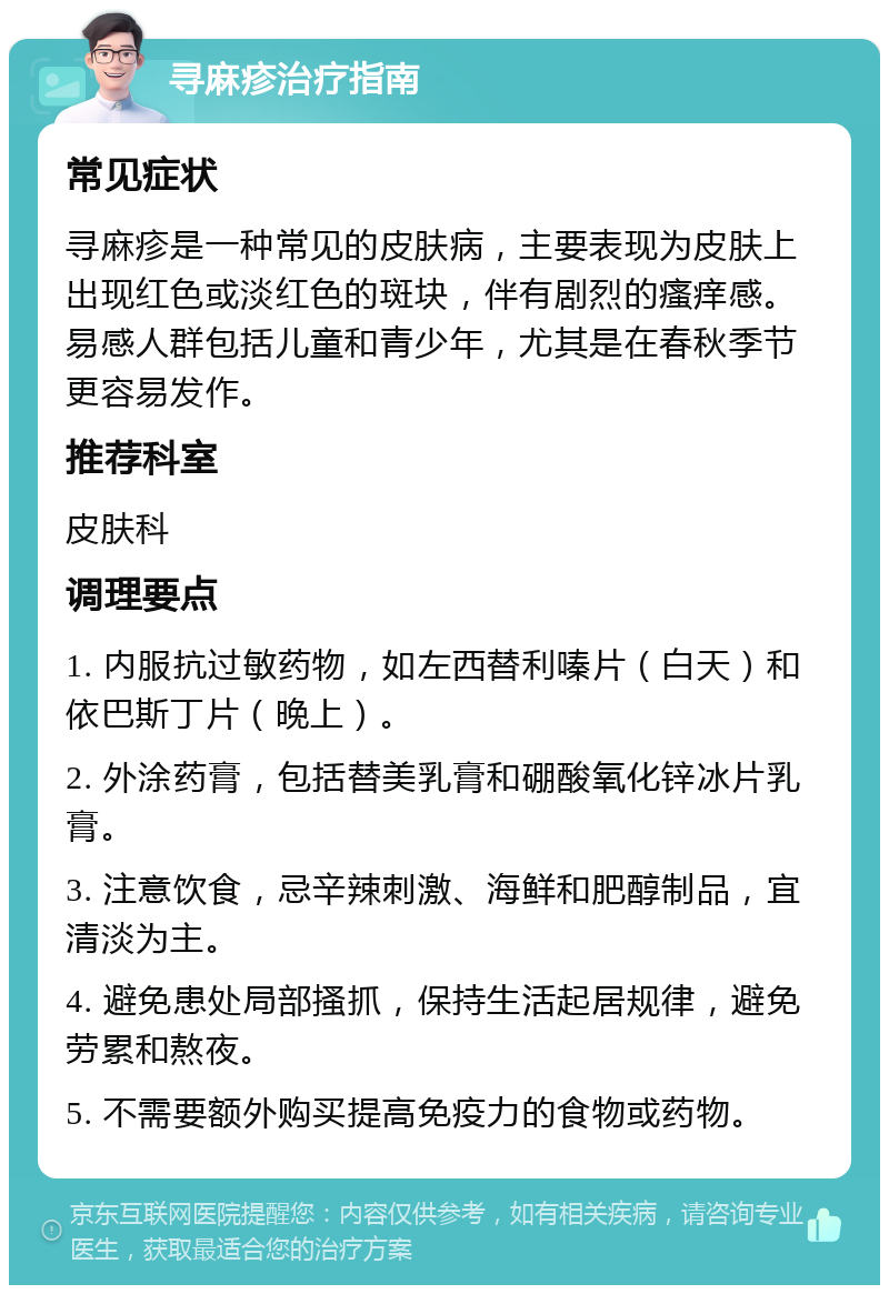 寻麻疹治疗指南 常见症状 寻麻疹是一种常见的皮肤病，主要表现为皮肤上出现红色或淡红色的斑块，伴有剧烈的瘙痒感。易感人群包括儿童和青少年，尤其是在春秋季节更容易发作。 推荐科室 皮肤科 调理要点 1. 内服抗过敏药物，如左西替利嗪片（白天）和依巴斯丁片（晚上）。 2. 外涂药膏，包括替美乳膏和硼酸氧化锌冰片乳膏。 3. 注意饮食，忌辛辣刺激、海鲜和肥醇制品，宜清淡为主。 4. 避免患处局部搔抓，保持生活起居规律，避免劳累和熬夜。 5. 不需要额外购买提高免疫力的食物或药物。