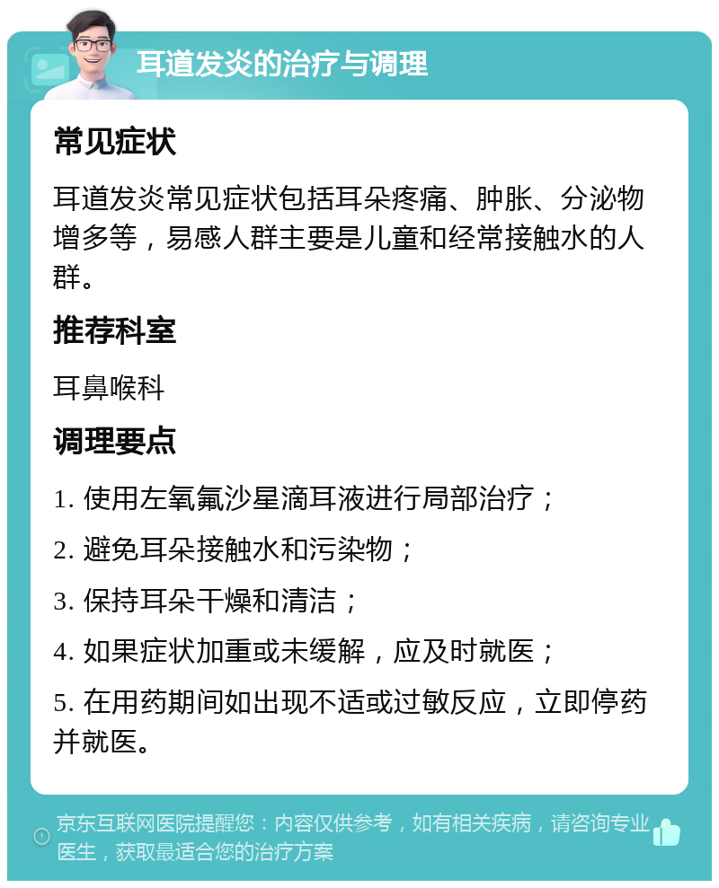 耳道发炎的治疗与调理 常见症状 耳道发炎常见症状包括耳朵疼痛、肿胀、分泌物增多等，易感人群主要是儿童和经常接触水的人群。 推荐科室 耳鼻喉科 调理要点 1. 使用左氧氟沙星滴耳液进行局部治疗； 2. 避免耳朵接触水和污染物； 3. 保持耳朵干燥和清洁； 4. 如果症状加重或未缓解，应及时就医； 5. 在用药期间如出现不适或过敏反应，立即停药并就医。