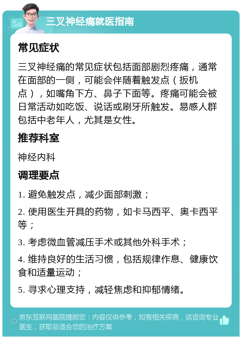 三叉神经痛就医指南 常见症状 三叉神经痛的常见症状包括面部剧烈疼痛，通常在面部的一侧，可能会伴随着触发点（扳机点），如嘴角下方、鼻子下面等。疼痛可能会被日常活动如吃饭、说话或刷牙所触发。易感人群包括中老年人，尤其是女性。 推荐科室 神经内科 调理要点 1. 避免触发点，减少面部刺激； 2. 使用医生开具的药物，如卡马西平、奥卡西平等； 3. 考虑微血管减压手术或其他外科手术； 4. 维持良好的生活习惯，包括规律作息、健康饮食和适量运动； 5. 寻求心理支持，减轻焦虑和抑郁情绪。