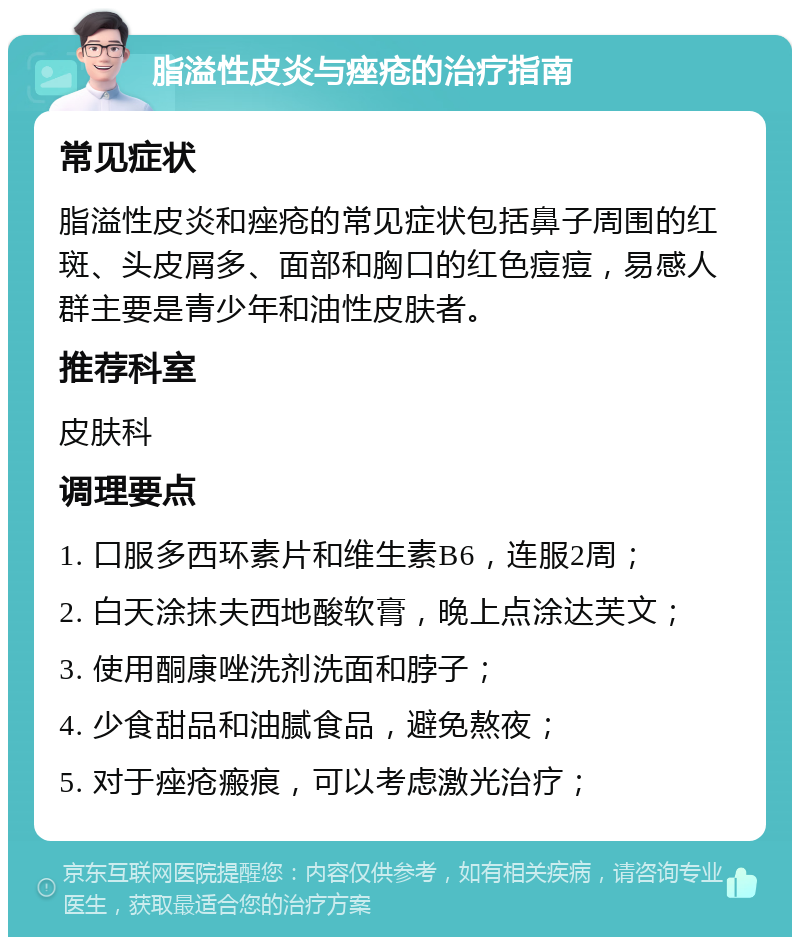 脂溢性皮炎与痤疮的治疗指南 常见症状 脂溢性皮炎和痤疮的常见症状包括鼻子周围的红斑、头皮屑多、面部和胸口的红色痘痘，易感人群主要是青少年和油性皮肤者。 推荐科室 皮肤科 调理要点 1. 口服多西环素片和维生素B6，连服2周； 2. 白天涂抹夫西地酸软膏，晚上点涂达芙文； 3. 使用酮康唑洗剂洗面和脖子； 4. 少食甜品和油腻食品，避免熬夜； 5. 对于痤疮瘢痕，可以考虑激光治疗；